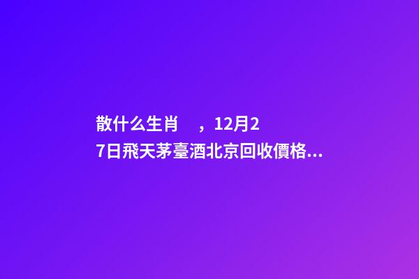 散什么生肖，12月27日飛天茅臺酒北京回收價格參考-第1張-觀點-玄機派